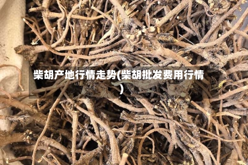 柴胡产地行情走势(柴胡批发费用行情)