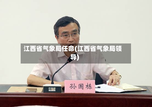 江西省气象局任命(江西省气象局领导)-第3张图片
