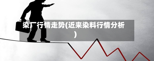 染厂行情走势(近来染料行情分析)-第3张图片