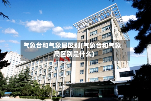 气象台和气象局区别(气象台和气象局区别是什么)-第1张图片