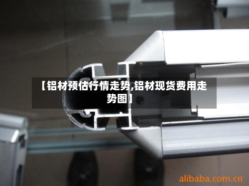 【铝材预估行情走势,铝材现货费用走势图】