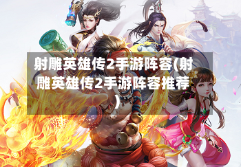 射雕英雄传2手游阵容(射雕英雄传2手游阵容推荐)-第3张图片
