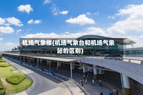 机场气象楼(机场气象台和机场气象站的区别)-第3张图片
