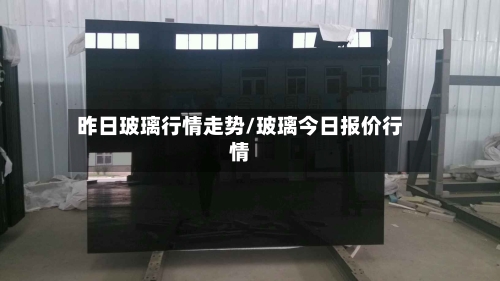 昨日玻璃行情走势/玻璃今日报价行情-第2张图片