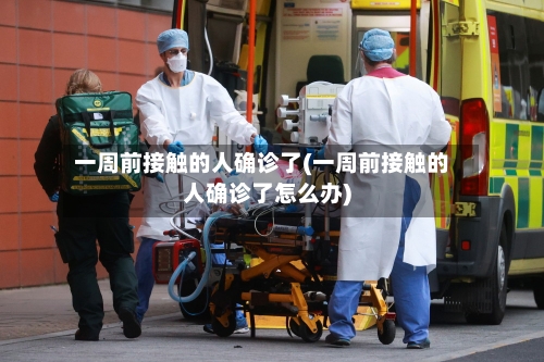 一周前接触的人确诊了(一周前接触的人确诊了怎么办)
