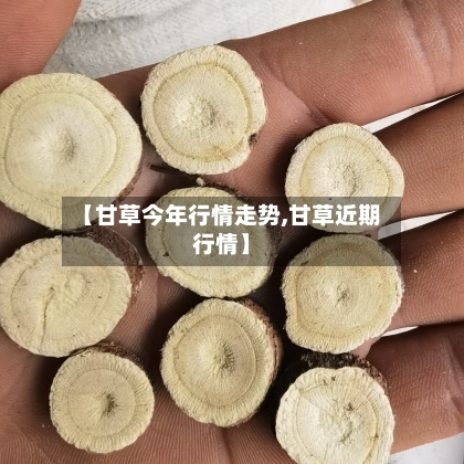 【甘草今年行情走势,甘草近期行情】