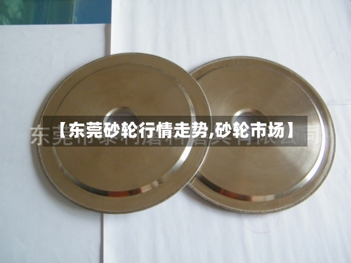 【东莞砂轮行情走势,砂轮市场】-第3张图片