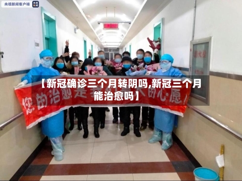 【新冠确诊三个月转阴吗,新冠三个月能治愈吗】-第3张图片