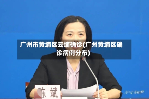 广州市黄埔区云埔确诊(广州黄埔区确诊病例分布)