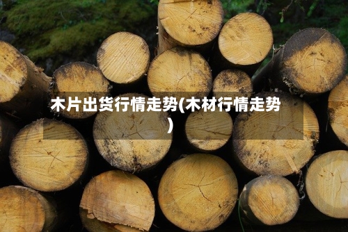 木片出货行情走势(木材行情走势)