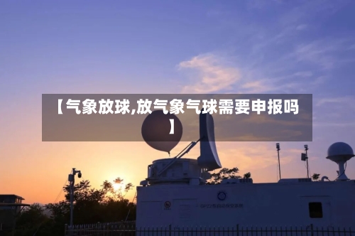 【气象放球,放气象气球需要申报吗】-第2张图片