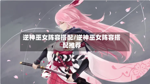 逆神巫女阵容搭配/逆神巫女阵容搭配推荐-第1张图片