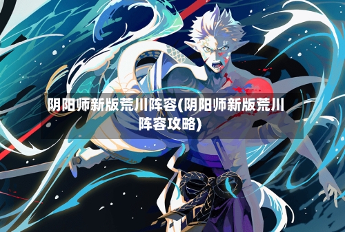 阴阳师新版荒川阵容(阴阳师新版荒川阵容攻略)-第2张图片