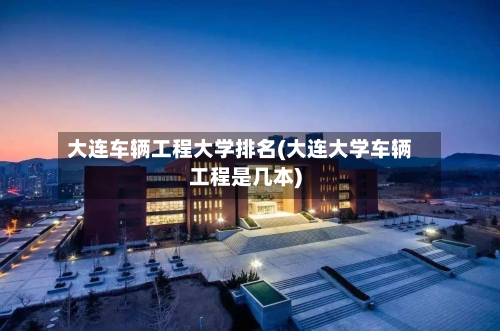 大连车辆工程大学排名(大连大学车辆工程是几本)-第3张图片
