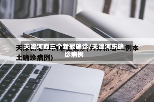 天津河西三个新冠确诊/天津河东确诊病例-第2张图片