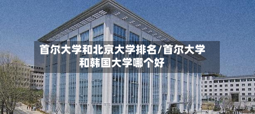 首尔大学和北京大学排名/首尔大学和韩国大学哪个好