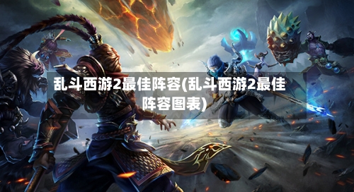 乱斗西游2最佳阵容(乱斗西游2最佳阵容图表)-第2张图片