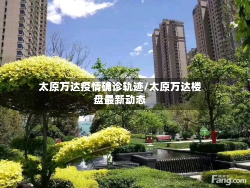 太原万达疫情确诊轨迹/太原万达楼盘最新动态-第3张图片