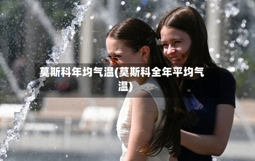 莫斯科年均气温(莫斯科全年平均气温)-第2张图片