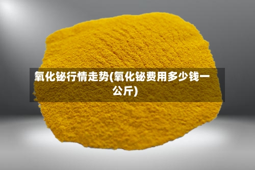 氧化铋行情走势(氧化铋费用多少钱一公斤)-第2张图片