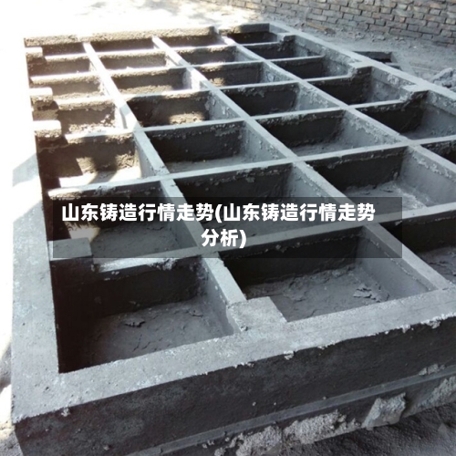 山东铸造行情走势(山东铸造行情走势分析)-第3张图片