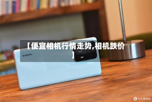 【便宜相机行情走势,相机跌价】