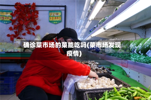 确诊菜市场的菜能吃吗(菜市场发现疫情)-第3张图片