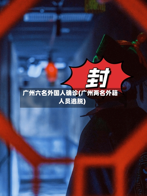广州六名外国人确诊(广州两名外籍人员逃脱)