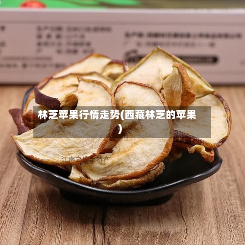 林芝苹果行情走势(西藏林芝的苹果)-第3张图片