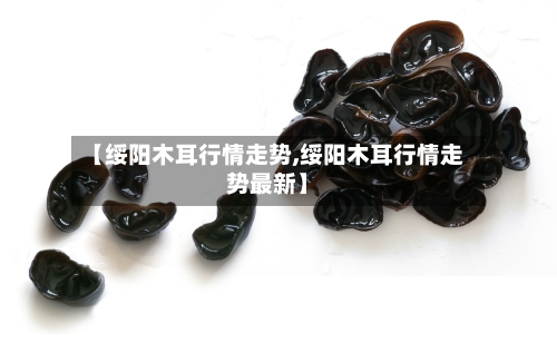 【绥阳木耳行情走势,绥阳木耳行情走势最新】-第2张图片