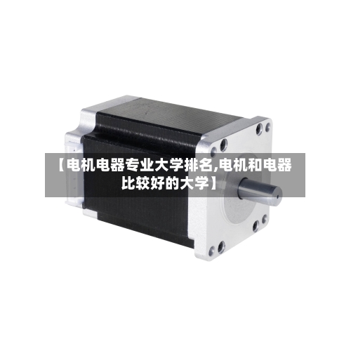 【电机电器专业大学排名,电机和电器比较好的大学】-第2张图片