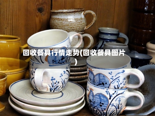 回收餐具行情走势(回收餐具图片)