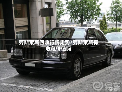 劳斯莱斯回收行情走势/劳斯莱斯有收藏价值吗